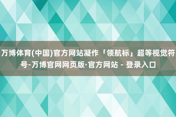 万博体育(中国)官方网站凝作「领航标」超等视觉符号-万博官网