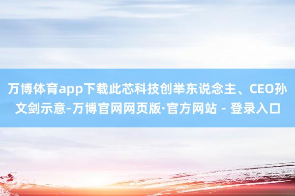 万博体育app下载此芯科技创举东说念主、CEO孙文剑示意-万博官网网页版·官方网站 - 登录入口