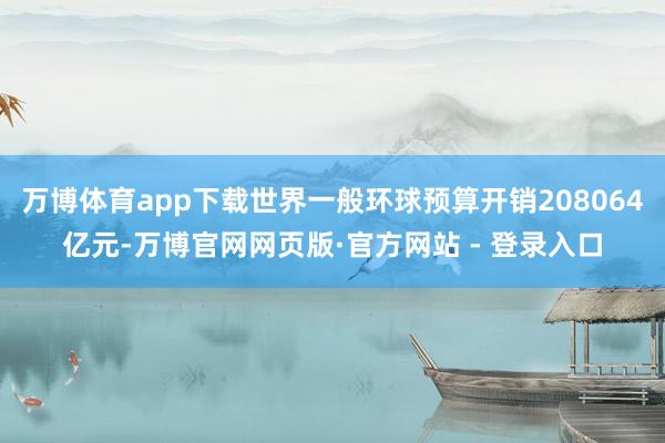万博体育app下载世界一般环球预算开销208064亿元-万博