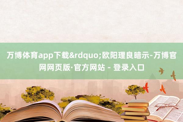 万博体育app下载”欧阳理良暗示-万博官网网页版·官方网站 - 登录入口