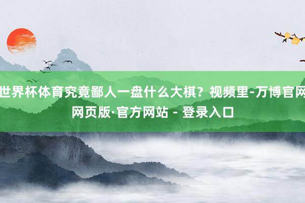 世界杯体育究竟鄙人一盘什么大棋？视频里-万博官网网页版·官方
