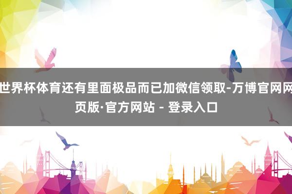 世界杯体育还有里面极品而已加微信领取-万博官网网页版·官方网