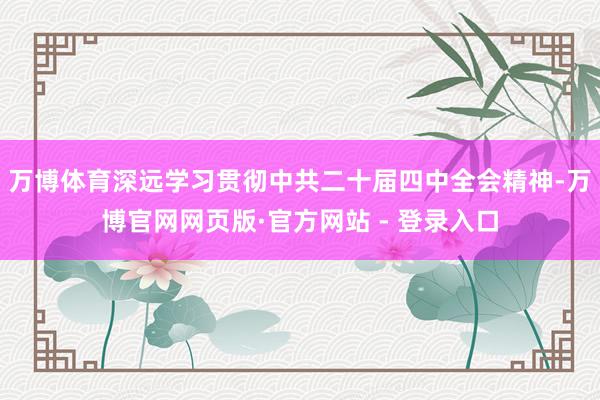 万博体育深远学习贯彻中共二十届四中全会精神-万博官网网页版·