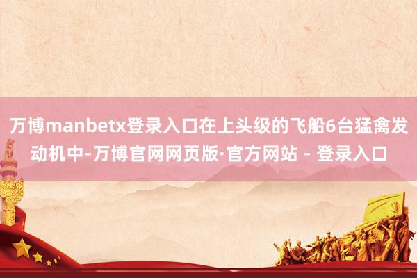 万博manbetx登录入口在上头级的飞船6台猛禽发动机中-万博官网网页版·官方网站 - 登录入口