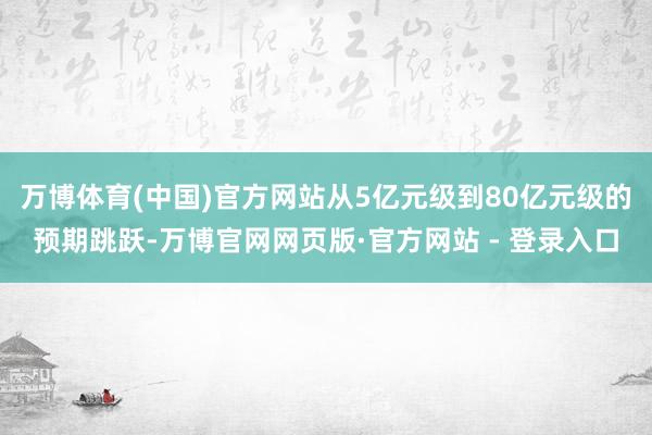 万博体育(中国)官方网站从5亿元级到80亿元级的预期跳跃-万博官网网页版·官方网站 - 登录入口