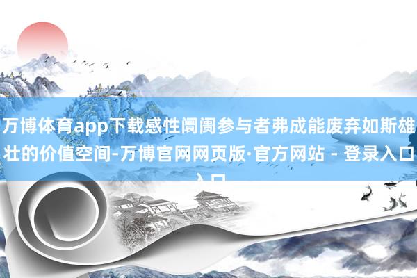 万博体育app下载感性阛阓参与者弗成能废弃如斯雄壮的价值空间-万博官网网页版·官方网站 - 登录入口