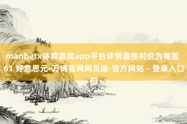 manbetx体育游戏app平台详情最终对价为每股 61 好意思元-万博官网网页版·官方网站 - 登录入口