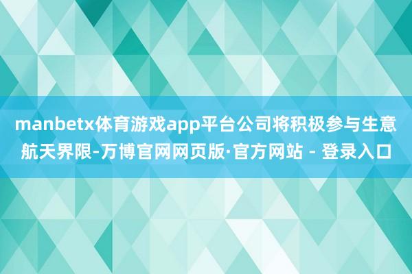 manbetx体育游戏app平台公司将积极参与生意航天界限-万博官网网页版·官方网站 - 登录入口