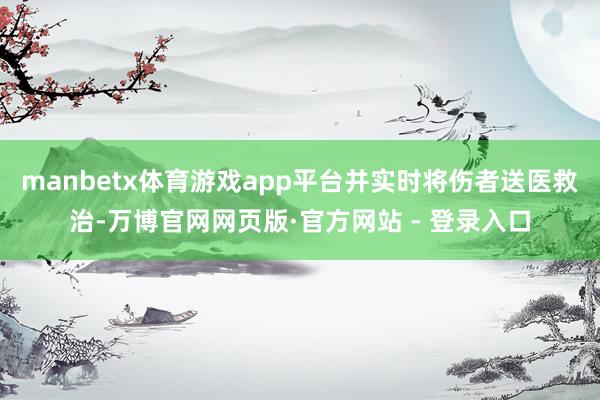 manbetx体育游戏app平台并实时将伤者送医救治-万博官网网页版·官方网站 - 登录入口