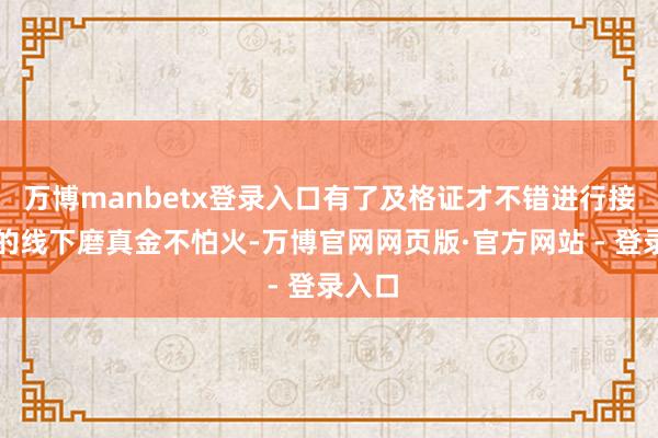 万博manbetx登录入口有了及格证才不错进行接下来的线下磨真金不怕火-万博官网网页版·官方网站 - 登录入口
