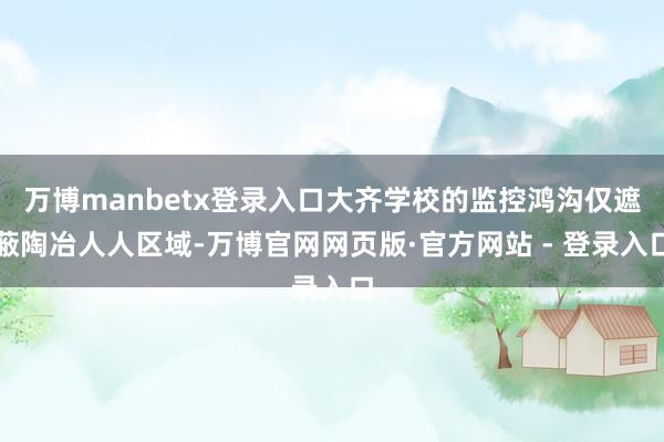 万博manbetx登录入口大齐学校的监控鸿沟仅遮蔽陶冶人人区域-万博官网网页版·官方网站 - 登录入口