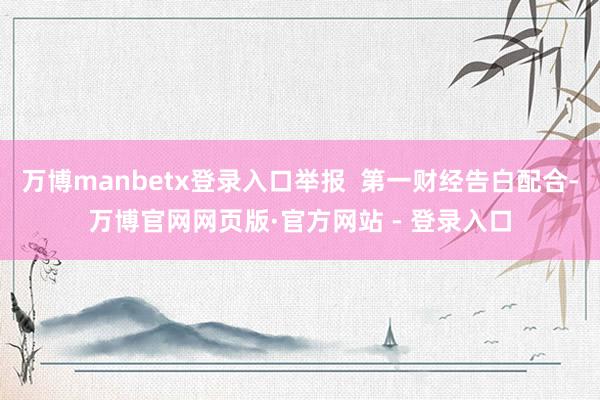 万博manbetx登录入口举报  第一财经告白配合-万博官网网页版·官方网站 - 登录入口