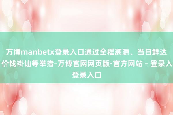万博manbetx登录入口通过全程溯源、当日鲜达、价钱褂讪等举措-万博官网网页版·官方网站 - 登录入口