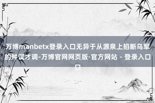 万博manbetx登录入口无异于从源泉上掐断乌军的舛误才调-万博官网网页版·官方网站 - 登录入口