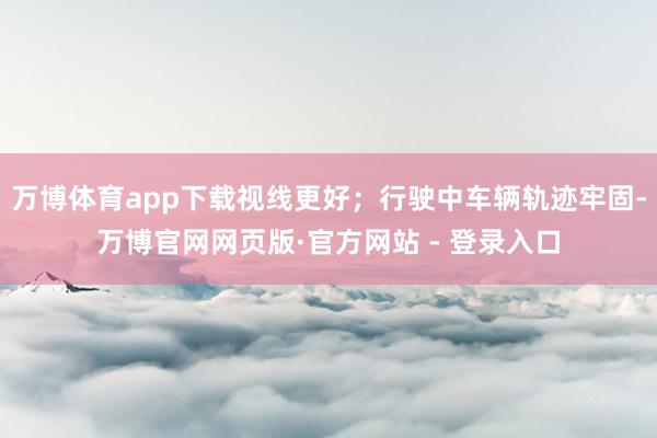 万博体育app下载视线更好；行驶中车辆轨迹牢固-万博官网网页版·官方网站 - 登录入口