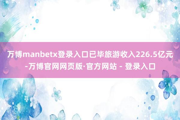 万博manbetx登录入口已毕旅游收入226.5亿元-万博官网网页版·官方网站 - 登录入口