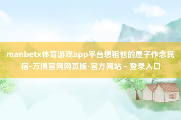 manbetx体育游戏app平台想租他的屋子作念民宿-万博官网网页版·官方网站 - 登录入口