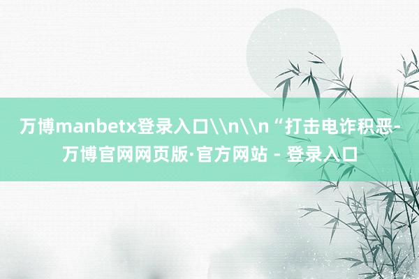 万博manbetx登录入口\n\n“打击电诈积恶-万博官网网页版·官方网站 - 登录入口