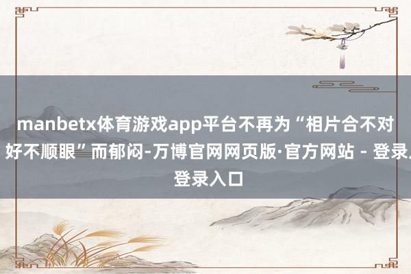 manbetx体育游戏app平台不再为“相片合不对格、好不顺眼”而郁闷-万博官网网页版·官方网站 - 登录入口