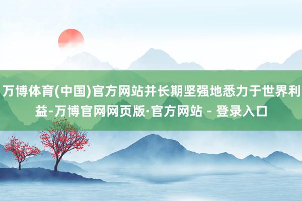 万博体育(中国)官方网站并长期坚强地悉力于世界利益-万博官网网页版·官方网站 - 登录入口