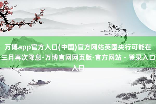 万博app官方入口(中国)官方网站英国央行可能在三月再次降息-万博官网网页版·官方网站 - 登录入口