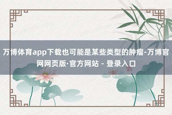 万博体育app下载也可能是某些类型的肿瘤-万博官网网页版·官
