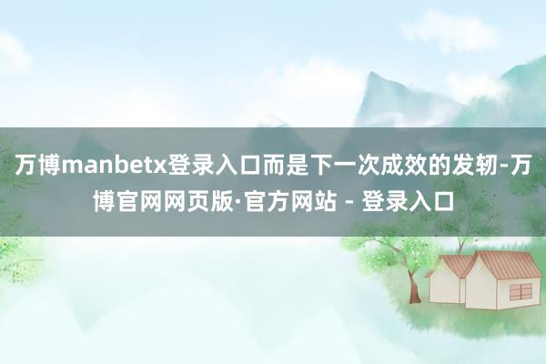 万博manbetx登录入口而是下一次成效的发轫-万博官网网页