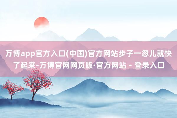 万博app官方入口(中国)官方网站步子一忽儿就快了起来-万博