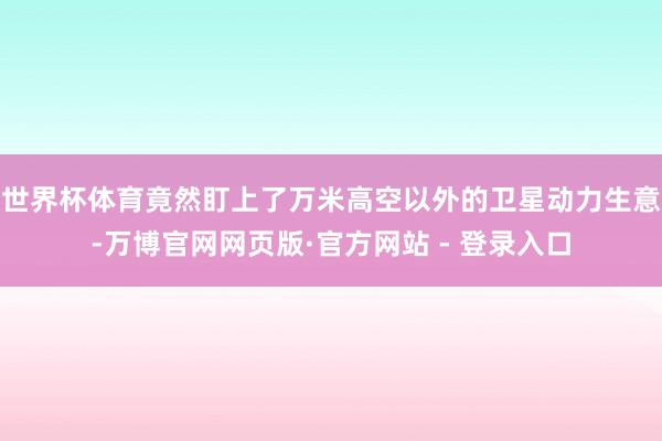 世界杯体育竟然盯上了万米高空以外的卫星动力生意-万博官网网页