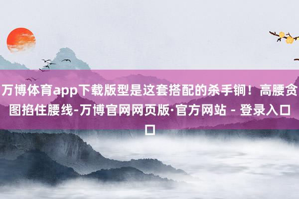 万博体育app下载版型是这套搭配的杀手锏！高腰贪图掐住腰线-