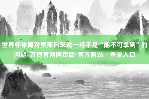 世界杯体育对莫斯科来说一经不是“能不可拿到”的问题-万博官网