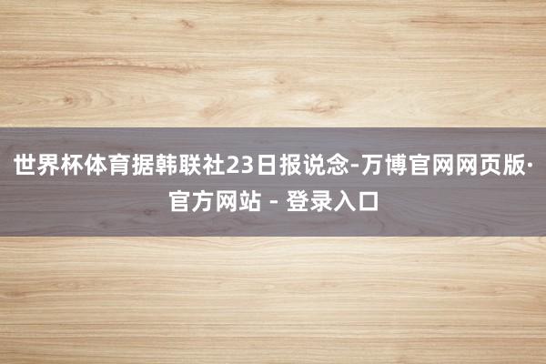 世界杯体育据韩联社23日报说念-万博官网网页版·官方网站 -