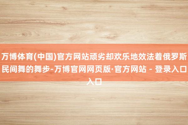 万博体育(中国)官方网站顽劣却欢乐地效法着俄罗斯民间舞的舞步