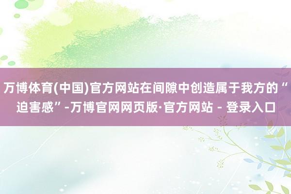 万博体育(中国)官方网站在间隙中创造属于我方的“迫害感”-万